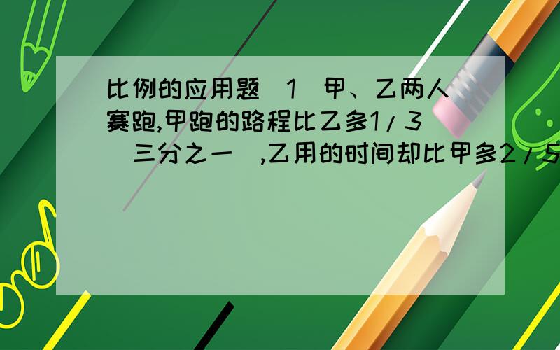 比例的应用题（1）甲、乙两人赛跑,甲跑的路程比乙多1/3（三分之一）,乙用的时间却比甲多2/5,求甲、乙速度比.（2）分