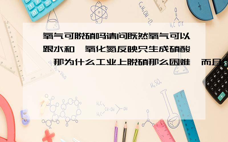 氧气可脱硝吗请问既然氧气可以跟水和一氧化氮反映只生成硝酸,那为什么工业上脱硝那么困难,而且没有这样的工艺