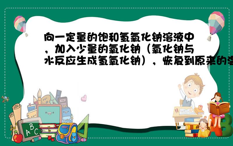 向一定量的饱和氢氧化钠溶液中，加入少量的氧化钠（氧化钠与水反应生成氢氧化钠），恢复到原来的温度时，下列说法不正确的是（