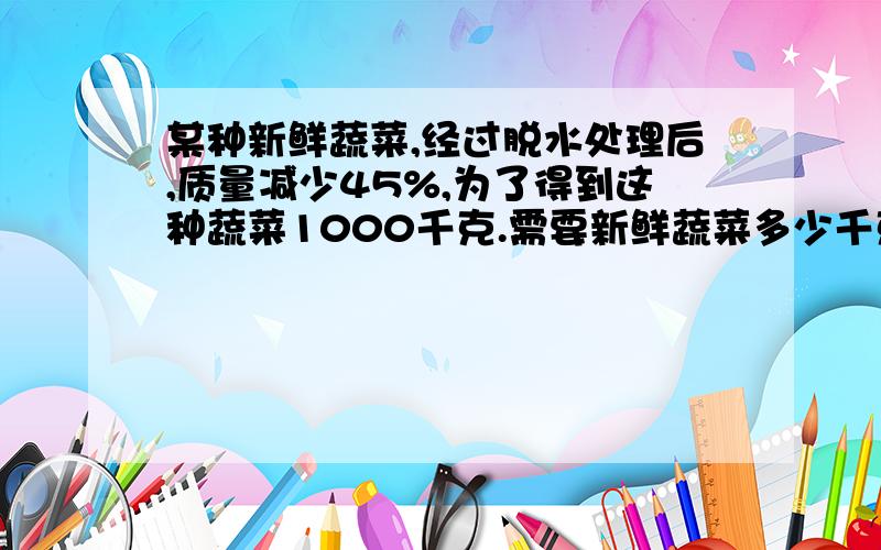 某种新鲜蔬菜,经过脱水处理后,质量减少45%,为了得到这种蔬菜1000千克.需要新鲜蔬菜多少千克?