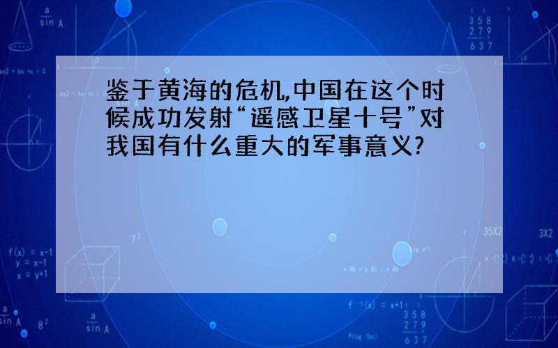 鉴于黄海的危机,中国在这个时候成功发射“遥感卫星十号”对我国有什么重大的军事意义?