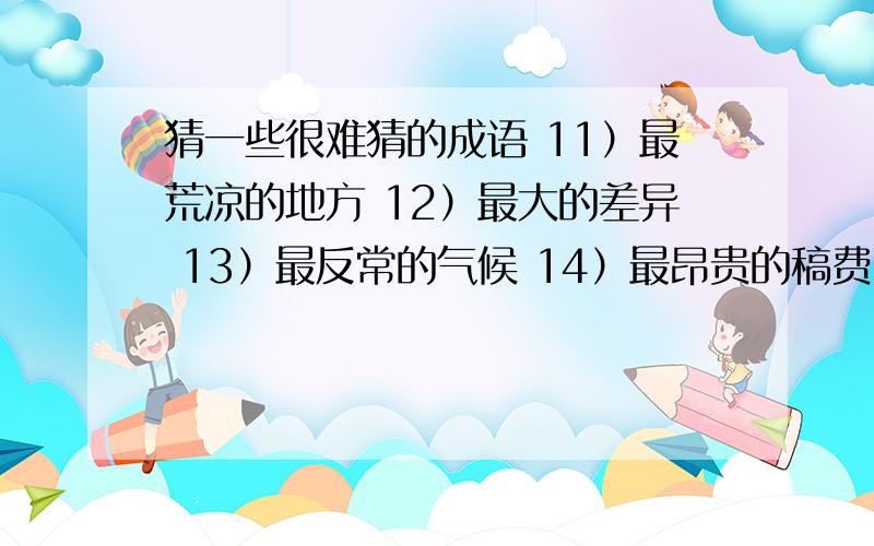 猜一些很难猜的成语 11）最荒凉的地方 12）最大的差异 13）最反常的气候 14）最昂贵的稿费 15）最绝望的前途 1