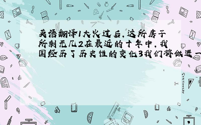 英语翻译1大火过后,这所房子所剩无几2在最近的十年中,我国经历了历史性的变化3我们将做进一步的讨论,然后再做出最终结论4