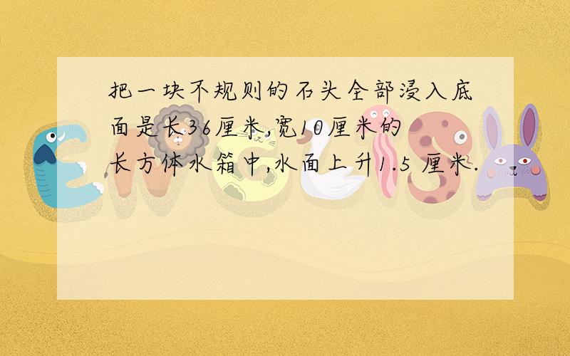 把一块不规则的石头全部浸入底面是长36厘米,宽10厘米的长方体水箱中,水面上升1.5 厘米.