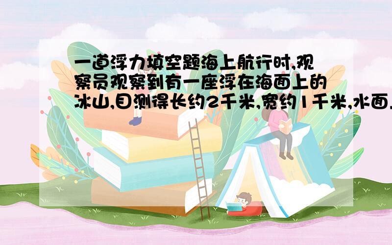 一道浮力填空题海上航行时,观察员观察到有一座浮在海面上的冰山,目测得长约2千米,宽约1千米,水面上的平均高度为50米,已