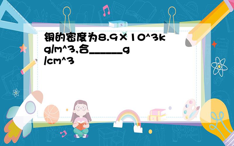 铜的密度为8.9×10^3kg/m^3,合______g/cm^3