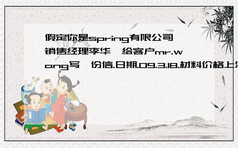 假定你是spring有限公司销售经理李华,给客户mr.wang写一份信.日期.09.3.18.材料价格上涨.产品价值上调