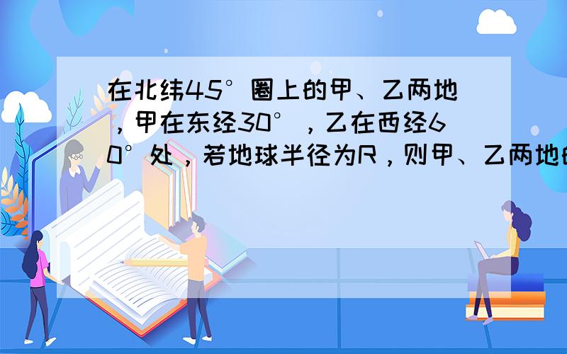 在北纬45°圈上的甲、乙两地，甲在东经30°，乙在西经60°处，若地球半径为R，则甲、乙两地的球面距离是______．