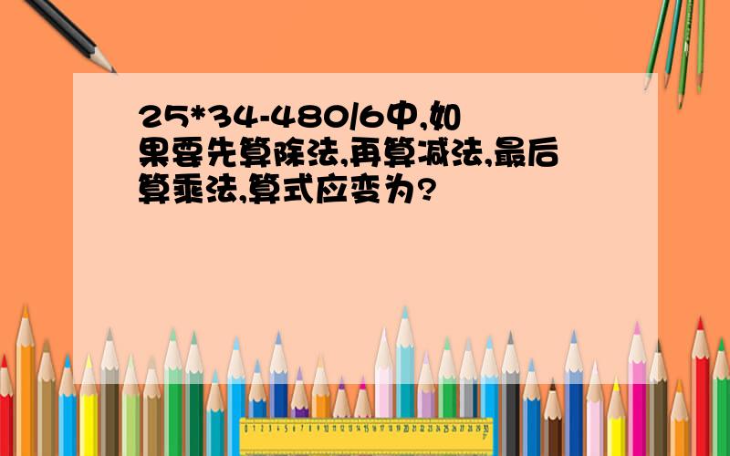 25*34-480/6中,如果要先算除法,再算减法,最后算乘法,算式应变为?