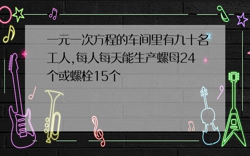 一元一次方程的车间里有九十名工人,每人每天能生产螺母24个或螺栓15个