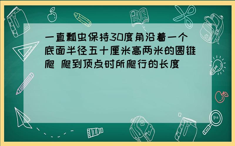 一直瓢虫保持30度角沿着一个底面半径五十厘米高两米的圆锥爬 爬到顶点时所爬行的长度