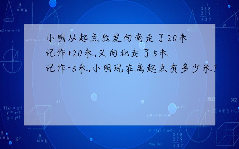 小明从起点出发向南走了20米记作+20米,又向北走了5米记作-5米,小明现在离起点有多少米?