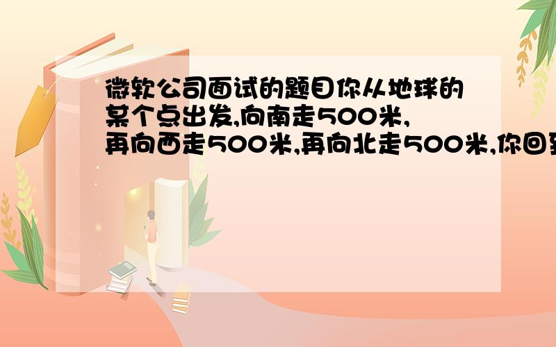 微软公司面试的题目你从地球的某个点出发,向南走500米,再向西走500米,再向北走500米,你回到了原来的地方.请问你看