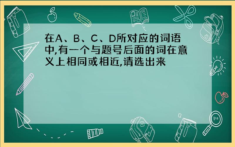 在A、B、C、D所对应的词语中,有一个与题号后面的词在意义上相同或相近,请选出来