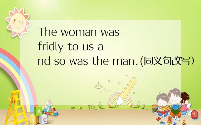 The woman was fridly to us and so was the man.(同义句改写）The wom