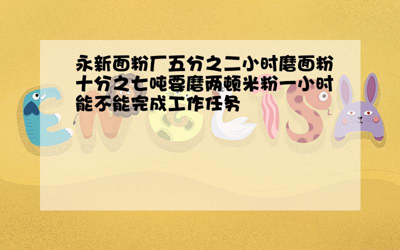 永新面粉厂五分之二小时磨面粉十分之七吨要磨两顿米粉一小时能不能完成工作任务