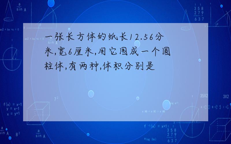 一张长方体的纸长12.56分米,宽6厘米,用它围成一个圆柱体,有两种,体积分别是