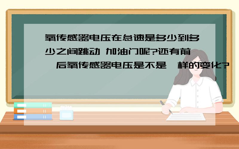 氧传感器电压在怠速是多少到多少之间跳动 加油门呢?还有前、后氧传感器电压是不是一样的变化?