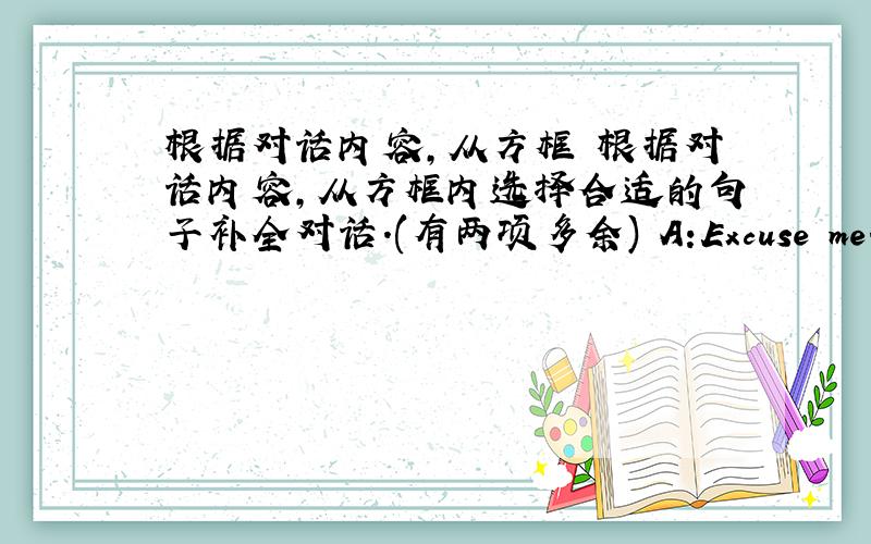 根据对话内容,从方框 根据对话内容,从方框内选择合适的句子补全对话.(有两项多余) A:Excuse me.(1)___