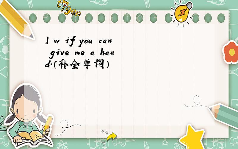 I w if you can give me a hand.（补全单词）