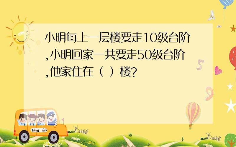 小明每上一层楼要走10级台阶,小明回家一共要走50级台阶,他家住在（ ）楼?