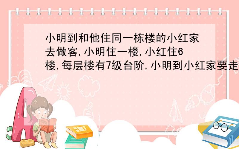 小明到和他住同一栋楼的小红家去做客,小明住一楼,小红住6楼,每层楼有7级台阶,小明到小红家要走多少级台阶