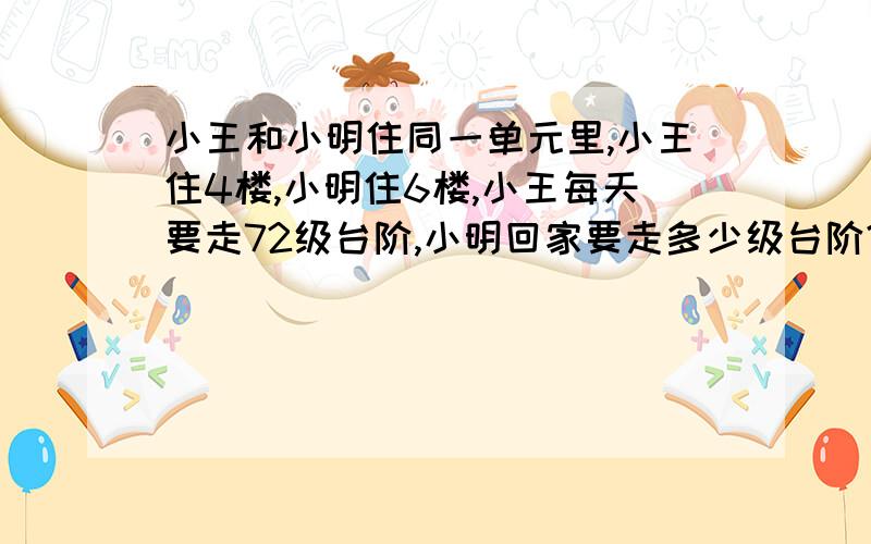 小王和小明住同一单元里,小王住4楼,小明住6楼,小王每天要走72级台阶,小明回家要走多少级台阶?