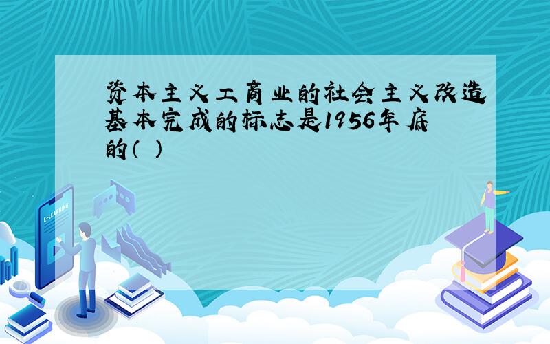 资本主义工商业的社会主义改造基本完成的标志是1956年底的（ ）