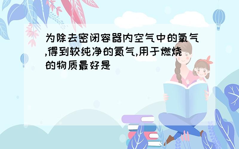 为除去密闭容器内空气中的氧气,得到较纯净的氮气,用于燃烧的物质最好是（ ）