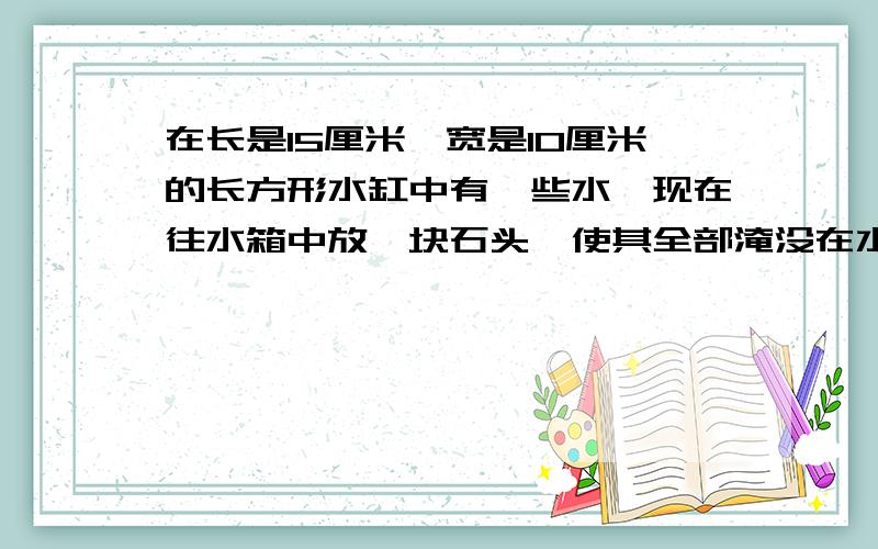 在长是15厘米,宽是10厘米的长方形水缸中有一些水,现在往水箱中放一块石头,使其全部淹没在水中,结果水面