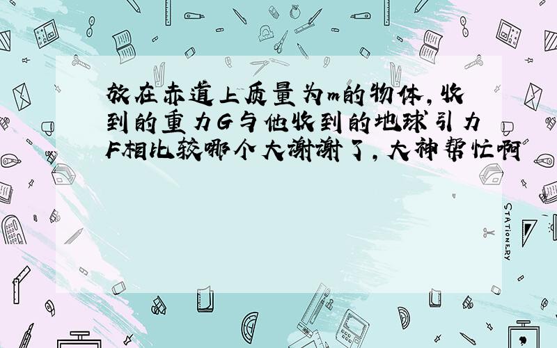 放在赤道上质量为m的物体,收到的重力G与他收到的地球引力F相比较哪个大谢谢了,大神帮忙啊