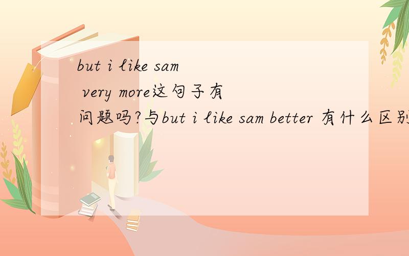 but i like sam very more这句子有问题吗?与but i like sam better 有什么区别