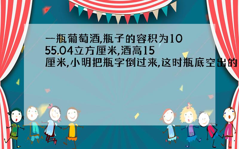 一瓶葡萄酒,瓶子的容积为1055.04立方厘米,酒高15厘米,小明把瓶字倒过来,这时瓶底空出的高度为6厘米,