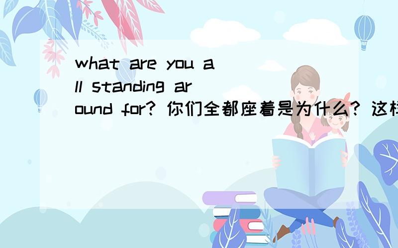 what are you all standing around for? 你们全都座着是为什么? 这样翻译对吗? 为什