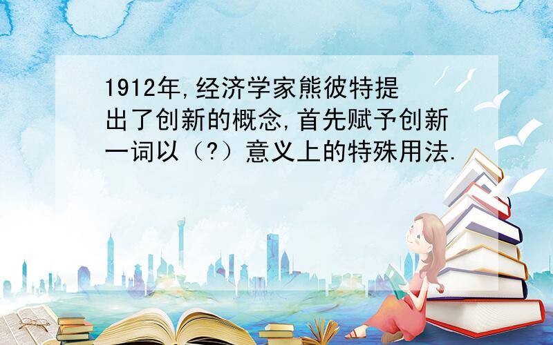 1912年,经济学家熊彼特提出了创新的概念,首先赋予创新一词以（?）意义上的特殊用法.