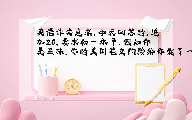 英语作文急求,今天回答的,追加20,要求初一水平,假如你是王林,你的美国笔友约翰给你发了一封邮件,