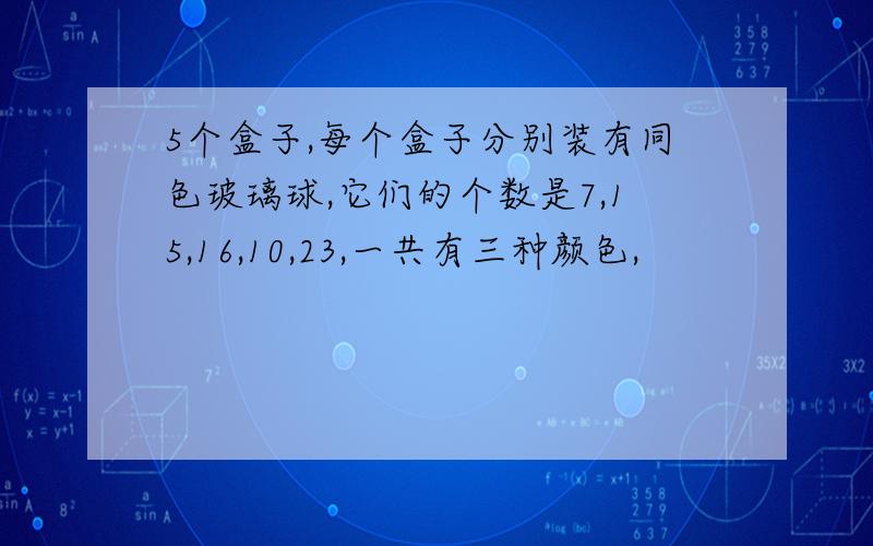 5个盒子,每个盒子分别装有同色玻璃球,它们的个数是7,15,16,10,23,一共有三种颜色,