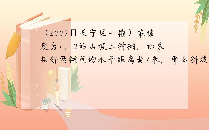 （2007•长宁区一模）在坡度为1：2的山坡上种树，如果相邻两树间的水平距离是6米，那么斜坡上相邻两树间的坡面距离是35