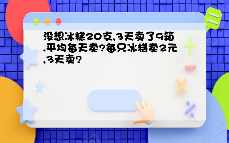 没想冰糕20支,3天卖了9箱.平均每天卖?每只冰糕卖2元,3天卖?