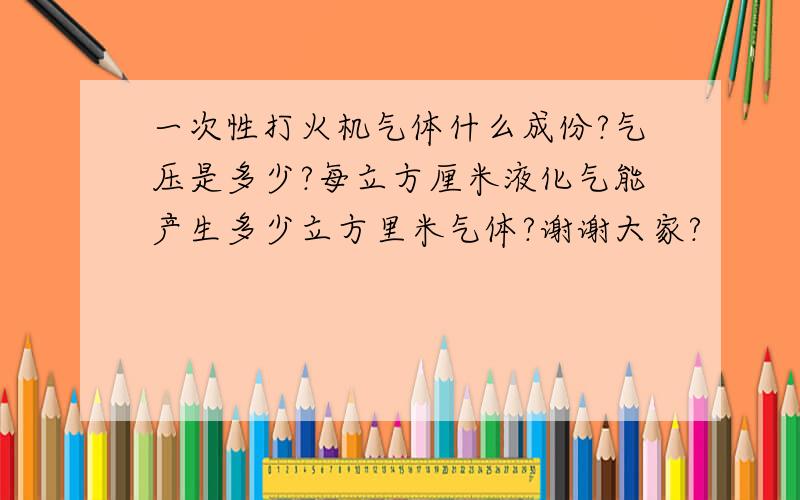 一次性打火机气体什么成份?气压是多少?每立方厘米液化气能产生多少立方里米气体?谢谢大家?