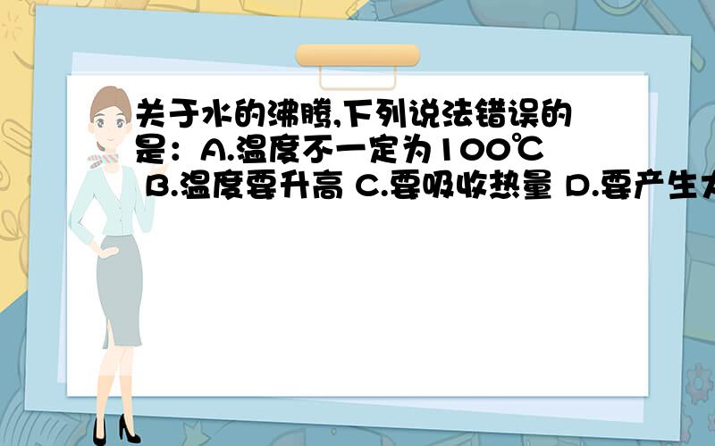 关于水的沸腾,下列说法错误的是：A.温度不一定为100℃ B.温度要升高 C.要吸收热量 D.要产生大量气泡