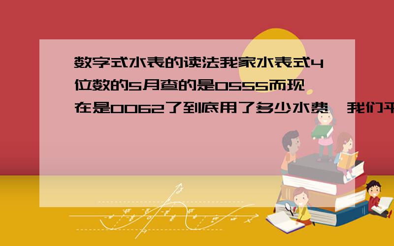 数字式水表的读法我家水表式4位数的5月查的是0555而现在是0062了到底用了多少水费,我们平时2月也就10—15吨,我