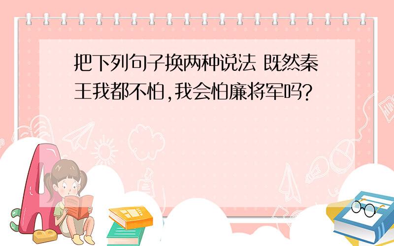 把下列句子换两种说法 既然秦王我都不怕,我会怕廉将军吗?