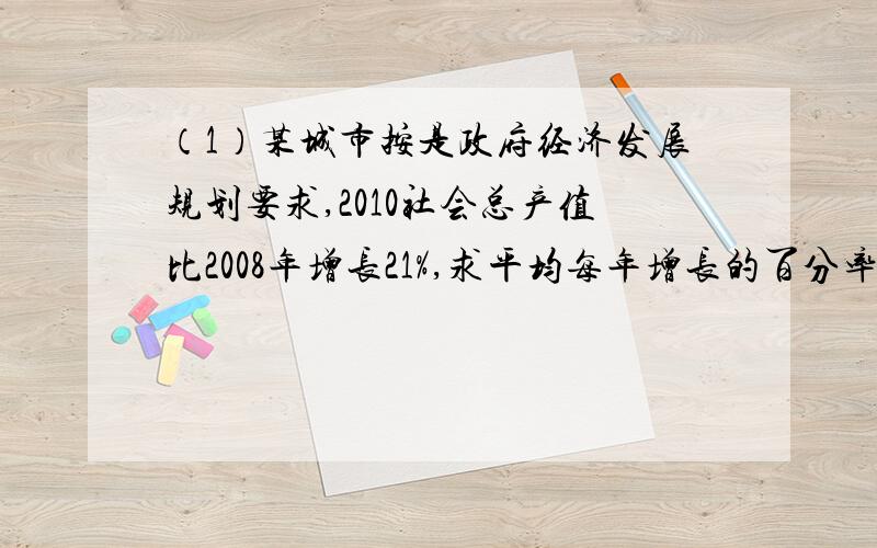 （1）某城市按是政府经济发展规划要求,2010社会总产值比2008年增长21%,求平均每年增长的百分率是多少?