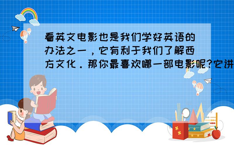 看英文电影也是我们学好英语的办法之一，它有利于我们了解西方文化。那你最喜欢哪一部电影呢?它讲了一个怎样的故事?你为什么喜