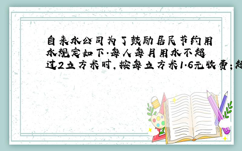 自来水公司为了鼓励居民节约用水规定如下.每人每月用水不超过2立方米时,按每立方米1.6元收费；超过2立方米的部分按每立方