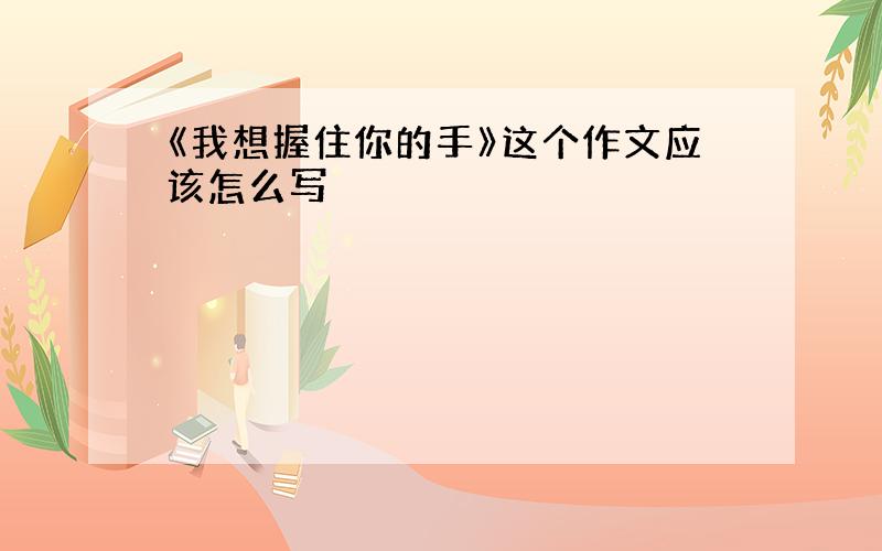 《我想握住你的手》这个作文应该怎么写