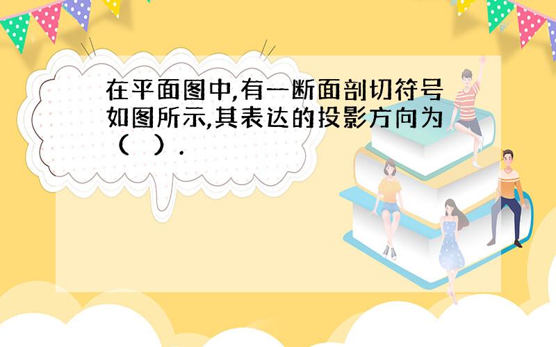 在平面图中,有一断面剖切符号如图所示,其表达的投影方向为（　 ）.