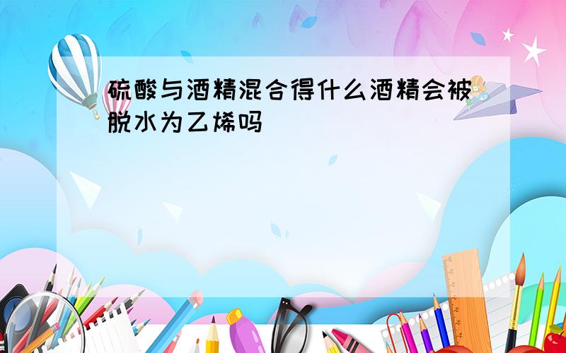 硫酸与酒精混合得什么酒精会被脱水为乙烯吗