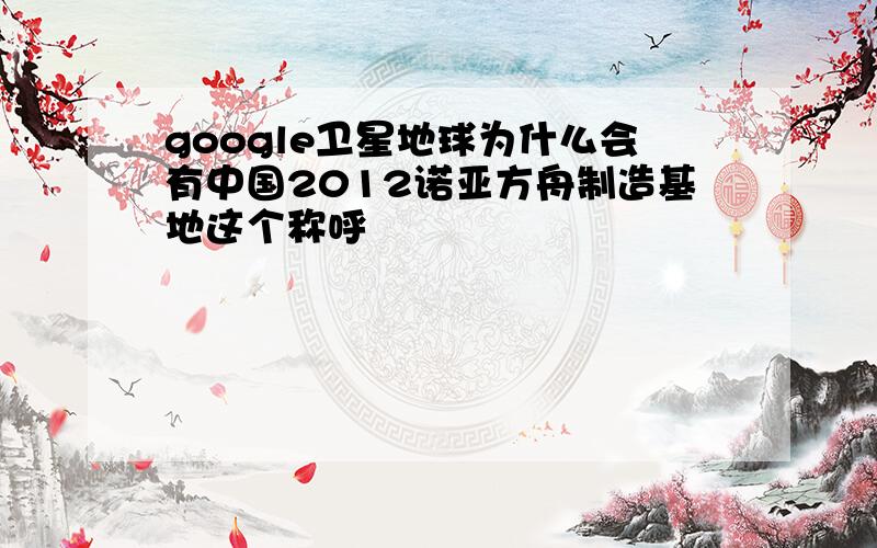 google卫星地球为什么会有中国2012诺亚方舟制造基地这个称呼